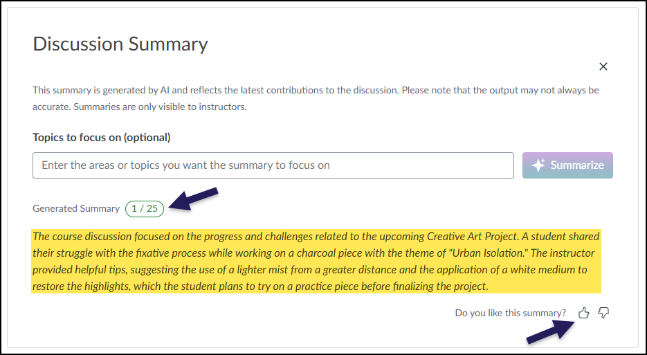 A screenshot of a "Discussion Summary" pop-up window within the Canvas LMS. The window contains a disclaimer stating the summary is AI-generated and only visible to instructors. Below this is an optional input field for "Topics to focus on" and a "Summarize" button. The main content is under the heading "Generated Summary," next to which is a green oval indicator showing "1/25" with an arrow pointing to it, indicating that one summary out of a daily limit of twenty-five has been generated. The summary itself is highlighted in yellow and reads: "The course discussion focused on the progress and challenges related to the upcoming Creative Art Project. A student shared their struggle with the fixative process while working on a charcoal piece with the theme of 'Urban Isolation.' The instructor provided helpful tips, suggesting the use of a lighter mist from a greater distance and the application of a white medium to restore the highlights, which the student plans to try on a practice piece before finalizing the project." At the bottom, the question "Do you like this summary?" is followed by a thumbs up icon (pointed to by another arrow) and a thumbs down icon.