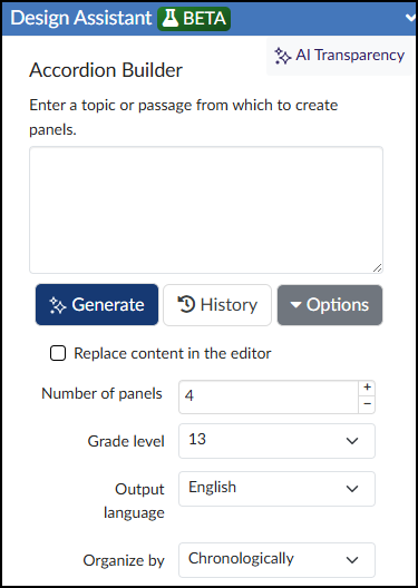 A screenshot of the Design Assistant Beta panel for the Accordion Builder within the Cidi Labs DesignPLUS Sidebar. The interface features an "AI Transparency" link in the upper right and a main text box prompting users to "Enter a topic or passage from which to create panels." Below the text box are three primary buttons labeled "Generate," "History," and "Options," followed by a checkbox to "Replace content in the editor." The bottom section contains configuration settings for the AI output, including a number input for "Number of panels" currently set to 4, and dropdown menus for "Grade level" set to 13, "Output language" set to English, and "Organize by" set to Chronologically.
