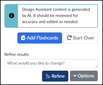 A screenshot shows the interface for the Cidi Lab DesignPLUS Sidebar Flashcards tool. A light blue callout box at the top, featuring an informational icon, contains the text: "Design Assistant content is generated by AI. It should be reviewed for accuracy and edited as needed." Below this box are two prominent buttons: a blue button labeled "Add Flashcards" with an icon of a document and arrow, and a white button labeled "Start Over" with a circular icon. The lower portion of the screen is the "Refine results" section, which includes a label and a large text input box with the placeholder "What would you like to change?". Underneath this input box are two more buttons: a dark blue button labeled "Refine" with a sparkle icon, and a dark gray button labeled "Options" with a dropdown arrow.
