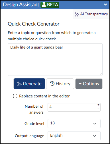 A screenshot of the "Quick Check Generator" interface. At the top right, a cluster of stars icon and the text "AI Transparency" are visible. The main content area features the title "Quick Check Generator" and instructions to "Enter a topic or question from which to generate a multiple choice quick check." Below this prompt, a text input field contains the text, "Daily life of a giant panda bear." Underneath the text box are three buttons: a blue button with a cluster of stars icon labeled "Generate", a gray button with a clock icon labeled "History", and a gray button with a dropdown arrow labeled "Options". Further down, there is an unchecked checkbox labeled "Replace content in the editor." The interface concludes with three configuration fields: "Number of answers" with the value "4", "Grade level" with the dropdown value "13", and "Output language" with the value "English".